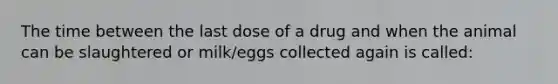 The time between the last dose of a drug and when the animal can be slaughtered or milk/eggs collected again is called: