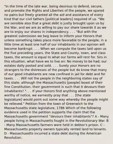 "In the time of the late war, being desirous to defend, secure, and promote the Rights and Liberties of the people, we spared no pains but freely granted all the aid and assistance of every kind that our civil fathers [political leaders] required of us. "We are sensible also that a great debt is justly brought upon us by the War, and we are as willing to pay our share towards it as we are to enjoy our shares in independency. . . . "But with the greatest submission we beg leave to inform your Honors that unless something takes place more favorable to the people, in a little time at least one half of our inhabitants in our opinion will become bankrupt. . . . When we compute the taxes laid upon us the five preceding years, the State and County, town, and class taxes, the amount is equal to what our farms will rent for. Sirs in this situation, what have we to live on: No money to be had; our estates daily posted and sold. . . . Surely your Honors are no strangers to the distresses of the people but do know that many of our good inhabitants are now confined in jail for debt and for taxes. . . . Will not the people in the neighboring states say of this state: although the Massachusetts [people] boast of their fine Constitution, their government is such that it devours their inhabitants? ". . . If your Honors find anything above mentioned worthy of notice, we earnestly pray that . . . [the state legislature] would point out some way whereby the people might be relieved." Petition from the town of Greenwich to the Massachusetts state legislature, 1786 Which of the following evidence used in the petition supports the claim that the Massachusetts government "devours their inhabitants"? A - Many people living in Massachusetts fought in the Revolutionary War. B - Many Massachusetts farmers were held in debtor's prison. C - Massachusetts property owners typically rented land to tenants. D - Massachusetts incurred a state debt during the American Revolution.