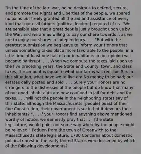 "In the time of the late war, being desirous to defend, secure, and promote the Rights and Liberties of the people, we spared no pains but freely granted all the aid and assistance of every kind that our civil fathers [political leaders] required of us. "We are sensible also that a great debt is justly brought upon us by the War, and we are as willing to pay our share towards it as we are to enjoy our shares in independency. . . . "But with the greatest submission we beg leave to inform your Honors that unless something takes place more favorable to the people, in a little time at least one half of our inhabitants in our opinion will become bankrupt. . . . When we compute the taxes laid upon us the five preceding years, the State and County, town, and class taxes, the amount is equal to what our farms will rent for. Sirs in this situation, what have we to live on: No money to be had; our estates daily posted and sold. . . . Surely your Honors are no strangers to the distresses of the people but do know that many of our good inhabitants are now confined in jail for debt and for taxes. . . . Will not the people in the neighboring states say of this state: although the Massachusetts [people] boast of their fine Constitution, their government is such that it devours their inhabitants? ". . . If your Honors find anything above mentioned worthy of notice, we earnestly pray that . . . [the state legislature] would point out some way whereby the people might be relieved." Petition from the town of Greenwich to the Massachusetts state legislature, 1786 Concerns about domestic political unrest in the early United States were lessened by which of the following developments?