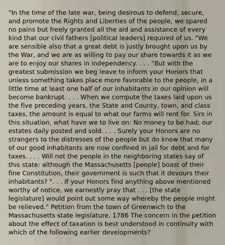 "In the time of the late war, being desirous to defend, secure, and promote the Rights and Liberties of the people, we spared no pains but freely granted all the aid and assistance of every kind that our civil fathers [political leaders] required of us. "We are sensible also that a great debt is justly brought upon us by the War, and we are as willing to pay our share towards it as we are to enjoy our shares in independency. . . . "But with the greatest submission we beg leave to inform your Honors that unless something takes place more favorable to the people, in a little time at least one half of our inhabitants in our opinion will become bankrupt. . . . When we compute the taxes laid upon us the five preceding years, the State and County, town, and class taxes, the amount is equal to what our farms will rent for. Sirs in this situation, what have we to live on: No money to be had; our estates daily posted and sold. . . . Surely your Honors are no strangers to the distresses of the people but do know that many of our good inhabitants are now confined in jail for debt and for taxes. . . . Will not the people in the neighboring states say of this state: although the Massachusetts [people] boast of their fine Constitution, their government is such that it devours their inhabitants? ". . . If your Honors find anything above mentioned worthy of notice, we earnestly pray that . . . [the state legislature] would point out some way whereby the people might be relieved." Petition from the town of Greenwich to the Massachusetts state legislature, 1786 The concern in the petition about the effect of taxation is best understood in continuity with which of the following earlier developments?