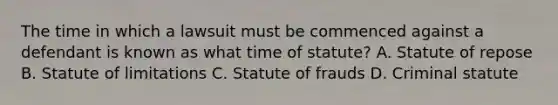 The time in which a lawsuit must be commenced against a defendant is known as what time of statute? A. Statute of repose B. Statute of limitations C. Statute of frauds D. Criminal statute