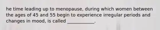 he time leading up to menopause, during which women between the ages of 45 and 55 begin to experience irregular periods and changes in mood, is called ____________.