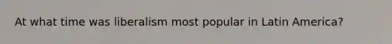 At what time was liberalism most popular in Latin America?