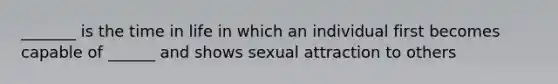 _______ is the time in life in which an individual first becomes capable of ______ and shows sexual attraction to others