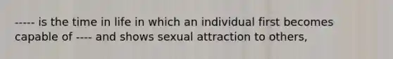 ----- is the time in life in which an individual first becomes capable of ---- and shows sexual attraction to others,