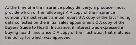 At the time of a life insurance policy delivery, a producer must provide which of the following? A A copy of the insurance company's most recent annual report B A copy of the fact finding data collected on the initial sales appointment C A copy of the Buyers Guide to Health Insurance, if interest was expressed in buying health insurance D A copy of the illustration that matches the policy for which was approved