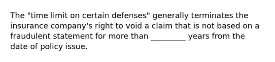 The "time limit on certain defenses" generally terminates the insurance company's right to void a claim that is not based on a fraudulent statement for more than _________ years from the date of policy issue.