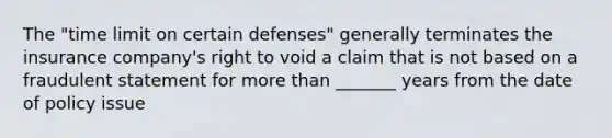 The "time limit on certain defenses" generally terminates the insurance company's right to void a claim that is not based on a fraudulent statement for more than _______ years from the date of policy issue