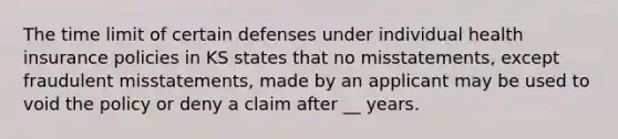 The time limit of certain defenses under individual health insurance policies in KS states that no misstatements, except fraudulent misstatements, made by an applicant may be used to void the policy or deny a claim after __ years.