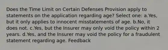 Does the Time Limit on Certain Defenses Provision apply to statements on the application regarding age? Select one: a.Yes, but it only applies to innocent misstatements of age. b.No, it does not. c.Yes, but the Insurer may only void the policy within 2 years. d.Yes, and the Insurer may void the policy for a fraudulent statement regarding age. Feedback