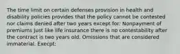 The time limit on certain defenses provision in health and disability policies provides that the policy cannot be contested nor claims denied after two years except for: Nonpayment of premiums Just like life insurance there is no contestability after the contract is two years old. Omissions that are considered immaterial. Execpt: