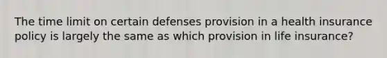 The time limit on certain defenses provision in a health insurance policy is largely the same as which provision in life insurance?