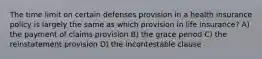 The time limit on certain defenses provision in a health insurance policy is largely the same as which provision in life insurance? A) the payment of claims provision B) the grace period C) the reinstatement provision D) the incontestable clause