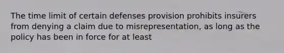 The time limit of certain defenses provision prohibits insurers from denying a claim due to misrepresentation, as long as the policy has been in force for at least