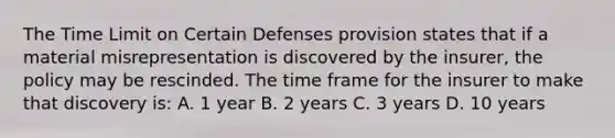 The Time Limit on Certain Defenses provision states that if a material misrepresentation is discovered by the insurer, the policy may be rescinded. The time frame for the insurer to make that discovery is: A. 1 year B. 2 years C. 3 years D. 10 years