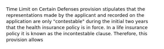 Time Limit on Certain Defenses provision stipulates that the representations made by the applicant and recorded on the application are only "contestable" during the initial two years that the health insurance policy is in force. In a life insurance policy it is known as the incontestable clause. Therefore, this provision allows