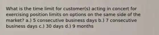 What is the time limit for customer(s) acting in concert for exercising position limits on options on the same side of the market? a.) 5 consecutive business days b.) 7 consecutive business days c.) 30 days d.) 9 months