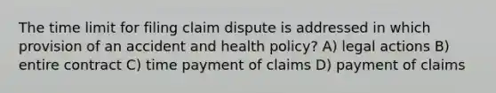 The time limit for filing claim dispute is addressed in which provision of an accident and health policy? A) legal actions B) entire contract C) time payment of claims D) payment of claims