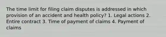 The time limit for filing claim disputes is addressed in which provision of an accident and health policy? 1. Legal actions 2. Entire contract 3. Time of payment of claims 4. Payment of claims