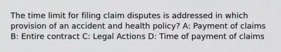 The time limit for filing claim disputes is addressed in which provision of an accident and health policy? A: Payment of claims B: Entire contract C: Legal Actions D: Time of payment of claims