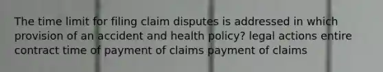 The time limit for filing claim disputes is addressed in which provision of an accident and health policy? legal actions entire contract time of payment of claims payment of claims