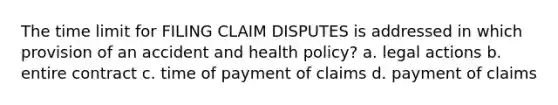 The time limit for FILING CLAIM DISPUTES is addressed in which provision of an accident and health policy? a. legal actions b. entire contract c. time of payment of claims d. payment of claims