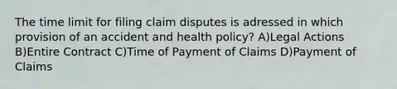 The time limit for filing claim disputes is adressed in which provision of an accident and health policy? A)Legal Actions B)Entire Contract C)Time of Payment of Claims D)Payment of Claims