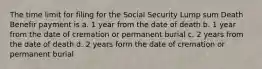 The time limit for filing for the Social Security Lump sum Death Benefir payment is a. 1 year from the date of death b. 1 year from the date of cremation or permanent burial c. 2 years from the date of death d. 2 years form the date of cremation or permanent burial