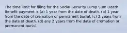 The time limit for filing for the Social Security Lump Sum Death Benefit payment is (a) 1 year from the date of death. (b) 1 year from the date of cremation or permanent burial. (c) 2 years from the date of death. (d) any 2 years from the date of cremation or permanent burial.