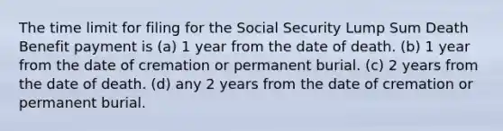 The time limit for filing for the Social Security Lump Sum Death Benefit payment is (a) 1 year from the date of death. (b) 1 year from the date of cremation or permanent burial. (c) 2 years from the date of death. (d) any 2 years from the date of cremation or permanent burial.