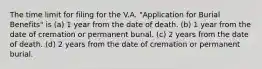 The time limit for filing for the V.A. "Application for Burial Benefits" is (a) 1 year from the date of death. (b) 1 year from the date of cremation or permanent burial. (c) 2 years from the date of death. (d) 2 years from the date of cremation or permanent burial.