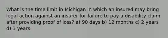 What is the time limit in Michigan in which an insured may bring legal action against an insurer for failure to pay a disability claim after providing proof of loss? a) 90 days b) 12 months c) 2 years d) 3 years