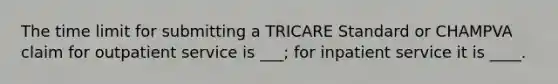 The time limit for submitting a TRICARE Standard or CHAMPVA claim for outpatient service is ___; for inpatient service it is ____.