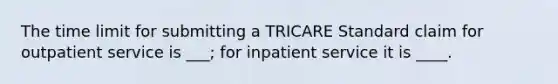 The time limit for submitting a TRICARE Standard claim for outpatient service is ___; for inpatient service it is ____.