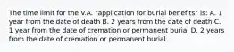 The time limit for the V.A. "application for burial benefits" is: A. 1 year from the date of death B. 2 years from the date of death C. 1 year from the date of cremation or permanent burial D. 2 years from the date of cremation or permanent burial