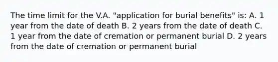 The time limit for the V.A. "application for burial benefits" is: A. 1 year from the date of death B. 2 years from the date of death C. 1 year from the date of cremation or permanent burial D. 2 years from the date of cremation or permanent burial