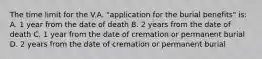 The time limit for the V.A. "application for the burial benefits" is: A. 1 year from the date of death B. 2 years from the date of death C. 1 year from the date of cremation or permanent burial D. 2 years from the date of cremation or permanent burial