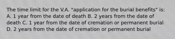 The time limit for the V.A. "application for the burial benefits" is: A. 1 year from the date of death B. 2 years from the date of death C. 1 year from the date of cremation or permanent burial D. 2 years from the date of cremation or permanent burial