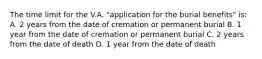 The time limit for the V.A. "application for the burial benefits" is: A. 2 years from the date of cremation or permanent burial B. 1 year from the date of cremation or permanent burial C. 2 years from the date of death D. 1 year from the date of death