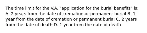 The time limit for the V.A. "application for the burial benefits" is: A. 2 years from the date of cremation or permanent burial B. 1 year from the date of cremation or permanent burial C. 2 years from the date of death D. 1 year from the date of death