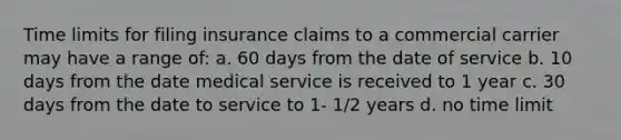 Time limits for filing insurance claims to a commercial carrier may have a range of: a. 60 days from the date of service b. 10 days from the date medical service is received to 1 year c. 30 days from the date to service to 1- 1/2 years d. no time limit