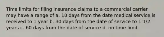 Time limits for filing insurance claims to a commercial carrier may have a range of a. 10 days from the date medical service is received to 1 year b. 30 days from the date of service to 1 1/2 years c. 60 days from the date of service d. no time limit