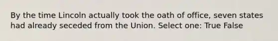 By the time Lincoln actually took the oath of office, seven states had already seceded from the Union. Select one: True False