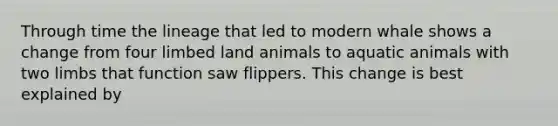 Through time the lineage that led to modern whale shows a change from four limbed land animals to aquatic animals with two limbs that function saw flippers. This change is best explained by