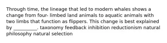 Through time, the lineage that led to modern whales shows a change from four- limbed land animals to aquatic animals with two limbs that function as flippers. This change is best explained by __________. taxonomy feedback inhibition reductionism natural philosophy natural selection