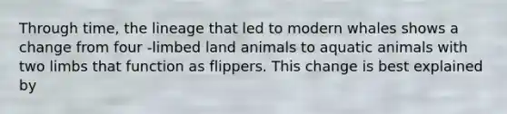 Through time, the lineage that led to modern whales shows a change from four -limbed land animals to aquatic animals with two limbs that function as flippers. This change is best explained by