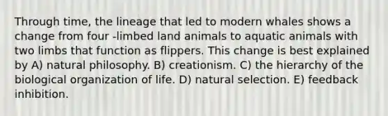 Through time, the lineage that led to modern whales shows a change from four -limbed land animals to aquatic animals with two limbs that function as flippers. This change is best explained by A) natural philosophy. B) creationism. C) the hierarchy of the biological organization of life. D) natural selection. E) feedback inhibition.