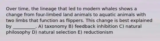 Over time, the lineage that led to modern whales shows a change from four-limbed land animals to aquatic animals with two limbs that function as flippers. This change is best explained by __________. A) taxonomy B) feedback inhibition C) natural philosophy D) natural selection E) reductionism