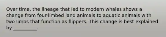 Over time, the lineage that led to modern whales shows a change from four-limbed land animals to aquatic animals with two limbs that function as flippers. This change is best explained by __________.