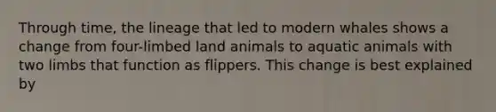 Through time, the lineage that led to modern whales shows a change from four-limbed land animals to aquatic animals with two limbs that function as flippers. This change is best explained by